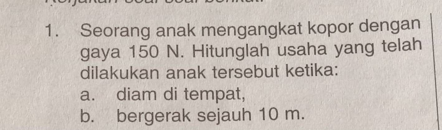 Seorang anak mengangkat kopor dengan 
gaya 150 N. Hitunglah usaha yang telah 
dilakukan anak tersebut ketika: 
a. diam di tempat, 
b. bergerak sejauh 10 m.