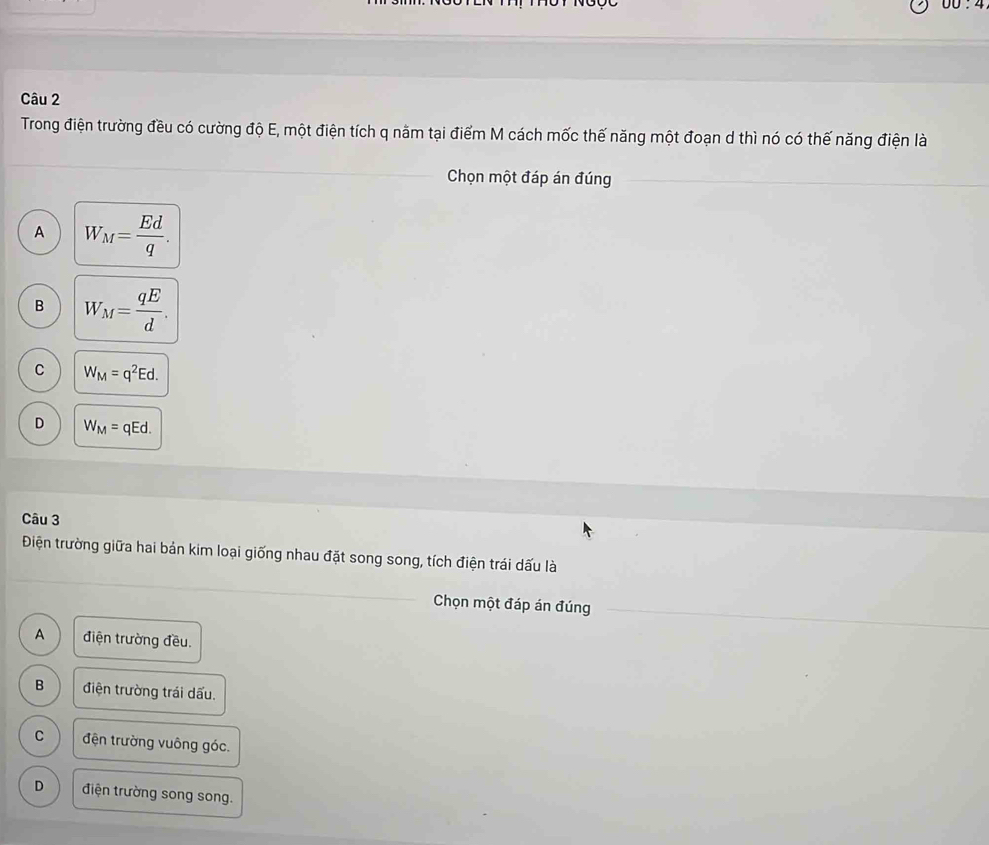 DD. 
Câu 2
Trong điện trường đều có cường độ E, một điện tích q năm tại điểm M cách mốc thế năng một đoạn d thì nó có thế năng điện là
_
Chọn một đáp án đúng
_
A W_M= Ed/q .
B W_M= qE/d .
C W_M=q^2Ed.
D W_M=qEd. 
Câu 3
_
Điện trường giữa hai bản kim loại giống nhau đặt song song, tích điện trái dấu là
Chọn một đáp án đúng
A điện trường đều.
B điện trường trái dấu.
C đện trường vuông góc.
D điện trường song song.