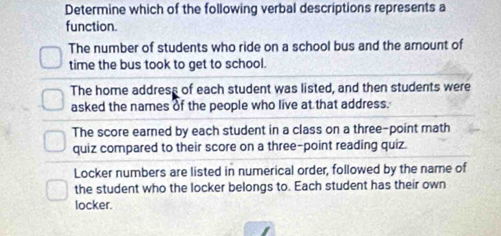 Determine which of the following verbal descriptions represents a
function.
The number of students who ride on a school bus and the amount of
time the bus took to get to school.
The home address of each student was listed, and then students were
asked the names of the people who live at that address.
The score earned by each student in a class on a three-point math
quiz compared to their score on a three-point reading quiz.
Locker numbers are listed in numerical order, followed by the name of
the student who the locker belongs to. Each student has their own
locker.