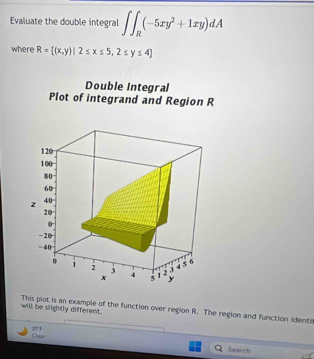 Evaluate the double integral ∈t ∈t _R(-5xy^2+1xy)dA
where R= (x,y)|2≤ x≤ 5,2≤ y≤ 4
Double Integral
Plot of integrand and Region R
1 20
100
80
60
z 40
20
0
-20
-40
0 1 2 3 4 5 1 2 3
45 6
x
y
will be slightly different.
This plot is an example of the function over region R. The region and function identi
31°F
Clean Search