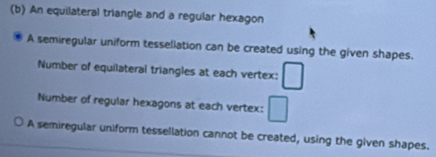 An equilateral triangle and a regular hexagon 
A semiregular uniform tessellation can be created using the given shapes. 
Number of equilateral triangles at each vertex: □ 
Number of regular hexagons at each vertex: □
A semiregular uniform tessellation cannot be created, using the given shapes.