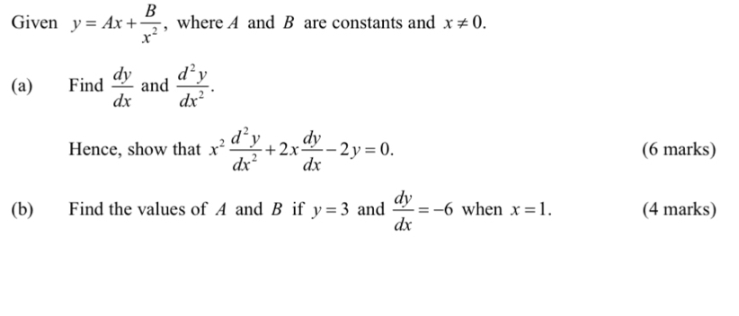 Given y=Ax+ B/x^2  , where A and B are constants and x!= 0. 
(a) Find  dy/dx  and  d^2y/dx^2 . 
Hence, show that x^2 d^2y/dx^2 +2x dy/dx -2y=0. (6 marks) 
(b) Find the values of A and B if y=3 and  dy/dx =-6 when x=1. (4 marks)