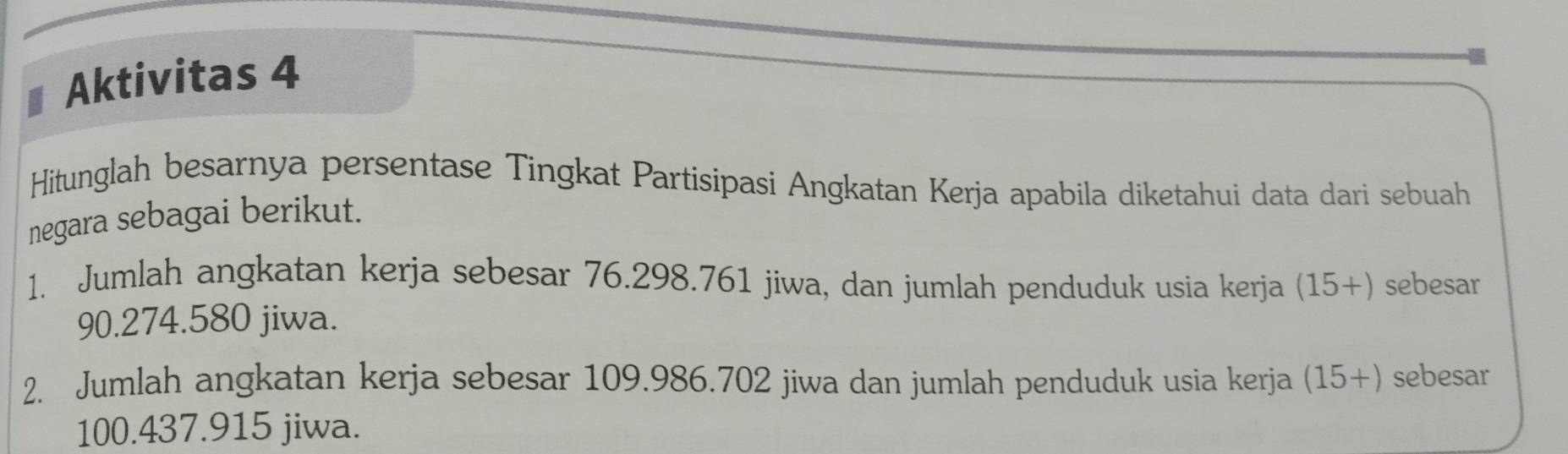 Aktivitas 4 
Hitunglah besarnya persentase Tingkat Partisipasi Angkatan Kerja apabila diketahui data dari sebuah 
negara sebagai berikut. 
1. Jumlah angkatan kerja sebesar 76.298.761 jiwa, dan jumlah penduduk usia kerja (15+ ) sebesar
90.274.580 jiwa. 
2. Jumlah angkatan kerja sebesar 109.986.702 jiwa dan jumlah penduduk usia kerja (15+) sebesar
100.437.915 jiwa.