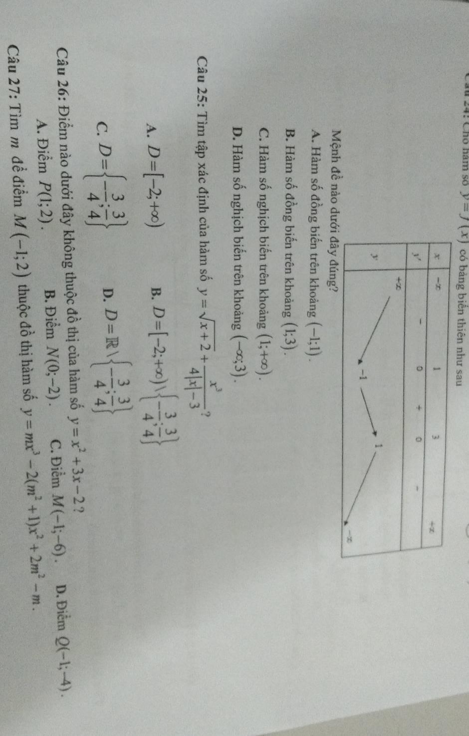 Cầu 24: Chó năm so y=f(x) có bảng biến thiên như sau
Mệnh đề nào
A. Hàm số đồng biến trên khoảng (-1;1).
B. Hàm số đồng biến trên khoảng (1;3).
C. Hàm số nghịch biến trên khoảng (1;+∈fty ).
D. Hàm số nghịch biến trên khoảng (-∈fty ;3). 
Câu 25: Tìm tập xác định của hàm số y=sqrt(x+2)+ x^3/4|x|-3  ?
A. D=[-2;+∈fty )
B. D=[-2;+∈fty ),  - 3/4 ; 3/4 
C. D= - 3/4 ; 3/4 
D. D=R - 3/4 ; 3/4 
Câu 26: Điểm nào dưới đây không thuộc đồ thị của hàm số y=x^2+3x-2 ?
A. Điểm P(1;2). B. Điểm N(0;-2). C. Điểm M(-1;-6). D. Điểm Q(-1;-4). 
Câu 27: Tìm mũ đề điểm M(-1;2) thuộc đồ thị hàm số y=mx^3-2(m^2+1)x^2+2m^2-m.