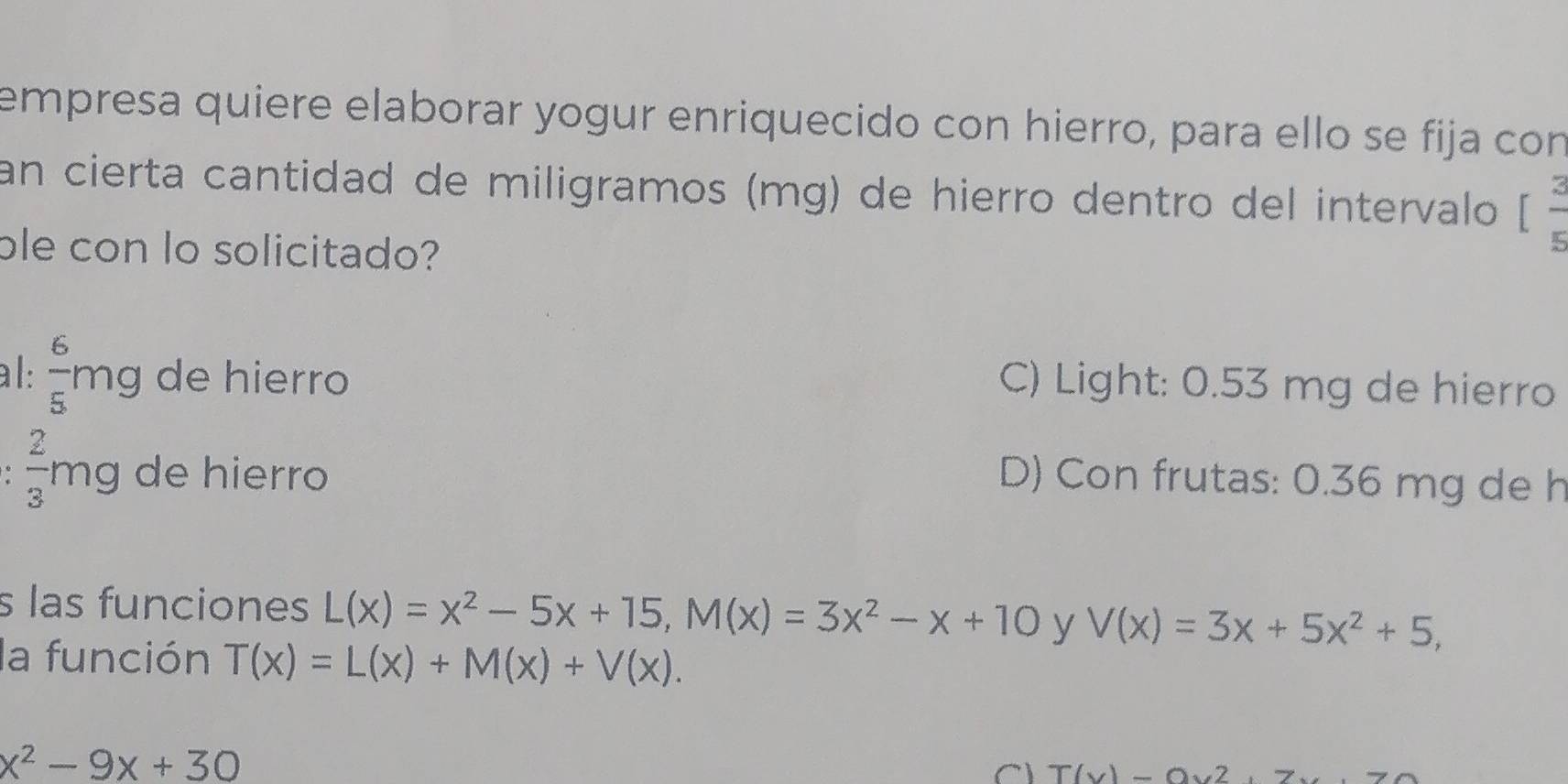 empresa quiere elaborar yogur enriquecido con hierro, para ello se fija con
an cierta cantidad de miligramos (mg) de hierro dentro del intervalo [ 2/5 
ble con lo solicitado?
al:  6/5 mg de hierro
C) Light: 0.53 mg de hierro
 2/3 mg de hierro D) Con frutas: 0.36 mg de h
s las funciones L(x)=x^2-5x+15, M(x)=3x^2-x+10 y V(x)=3x+5x^2+5, 
la función T(x)=L(x)+M(x)+V(x).
x^2-9x+30
C T(x)-0x^2