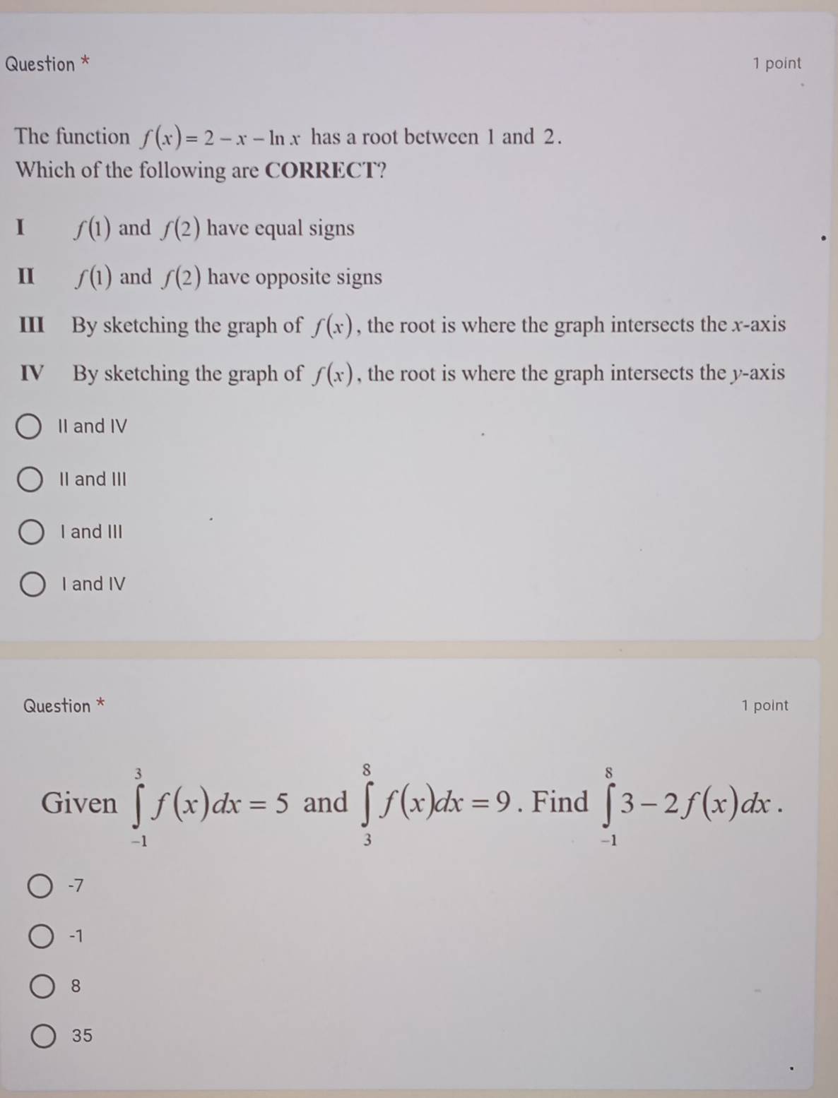 Question * 1 point
The function f(x)=2-x-ln x has a root between 1 and 2.
Which of the following are CORRECT?
I f(1) and f(2) have equal signs
II f(1) and f(2) have opposite signs
III By sketching the graph of f(x) , the root is where the graph intersects the x-axis
IV By sketching the graph of f(x) , the root is where the graph intersects the y-axis
II and IV
II and III
I and III
I and IV
Question * 1 point
Given ∈tlimits _(-1)^3f(x)dx=5 and ∈tlimits _3^8f(x)dx=9. Find ∈tlimits _(-1)^83-2f(x)dx.
-7
-1
8
35