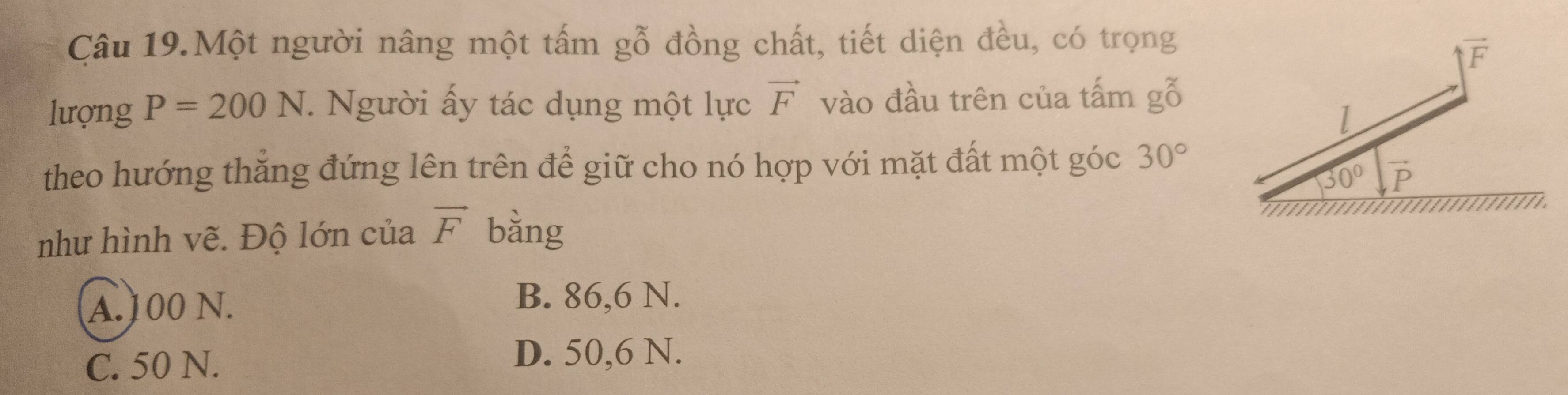 Câu 19.Một người nâng một tấm gỗ đồng chất, tiết diện đều, có trọng
lượng P=200N *. Người ấy tác dụng một lực vector F vào đầu trên của tấm gỗ
theo hướng thắng đứng lên trên để giữ cho nó hợp với mặt đất một góc 30°
như hình vẽ. Độ lớn của vector F bằng
A.100 N. B. 86,6 N.
C. 50 N. D. 50,6 N.