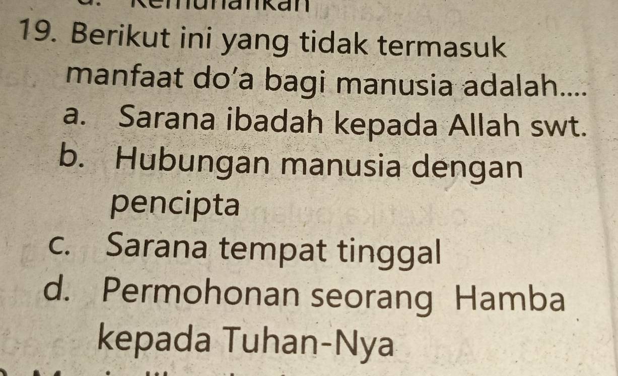 ankan
19. Berikut ini yang tidak termasuk
manfaat do’a bagi manusia adalah....
a. Sarana ibadah kepada Allah swt.
b. Hubungan manusia dengan
pencipta
c. Sarana tempat tinggal
d. Permohonan seorang Hamba
kepada Tuhan-Nya