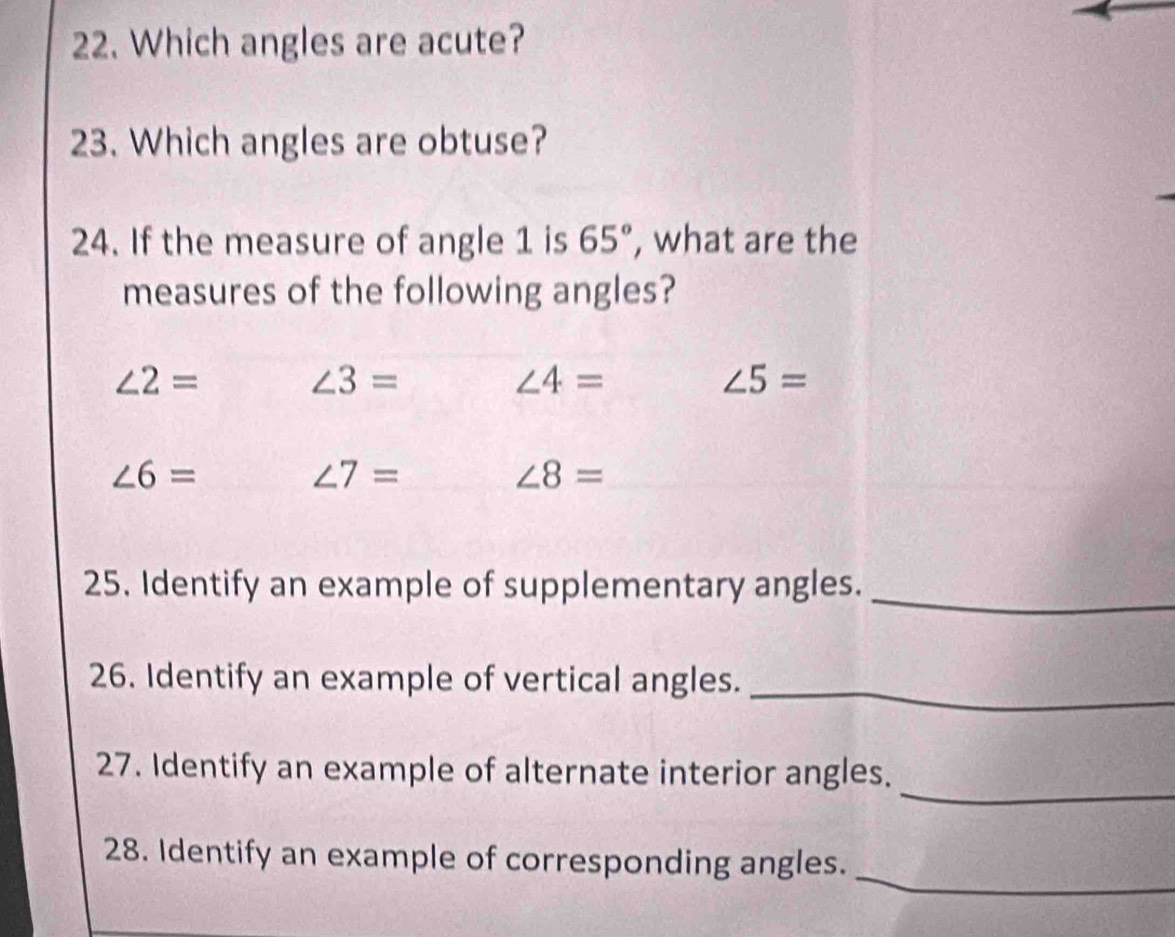 Which angles are acute?
23. Which angles are obtuse?
24. If the measure of angle 1 is 65° , what are the
measures of the following angles?
∠ 2=
∠ 3=
∠ 4=
∠ 5=
∠ 6=
∠ 7=
∠ 8=
25. Identify an example of supplementary angles.
_
26. Identify an example of vertical angles.
_
_
27. Identify an example of alternate interior angles.
_
28. Identify an example of corresponding angles.