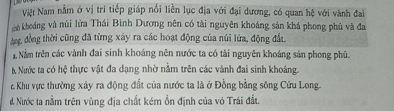 Việt Nam nằm ở vị trí tiếp giáp nối liền lục địa với đại dương, có quan hệ với vành đai
sinh khoáng và núi lửa Thái Bình Dương nên có tài nguyên khoáng sản khá phong phú và đa
dụng, đồng thời cũng đã từng xảy ra các hoạt động của núi lửa, động đất.
a Nằm trên các vành đai sinh khoáng nên nước ta có tài nguyên khoáng sản phong phú.
b. Nước ta có hệ thực vật đa dạng nhờ nằm trên các vành đai sinh khoáng.
c. Khu vực thường xảy ra động đất của nước ta là ở Đồng bằng sông Cửu Long.
d. Nước ta nằm trên vùng địa chất kém ổn định của vỏ Trái đất.