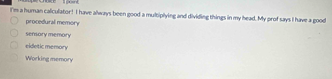 upl e C hoice 1 point
I'm a human calculator! I have always been good a multiplying and dividing things in my head. My prof says I have a good
procedural memory
sensory memory
eidetic memory
Working memory