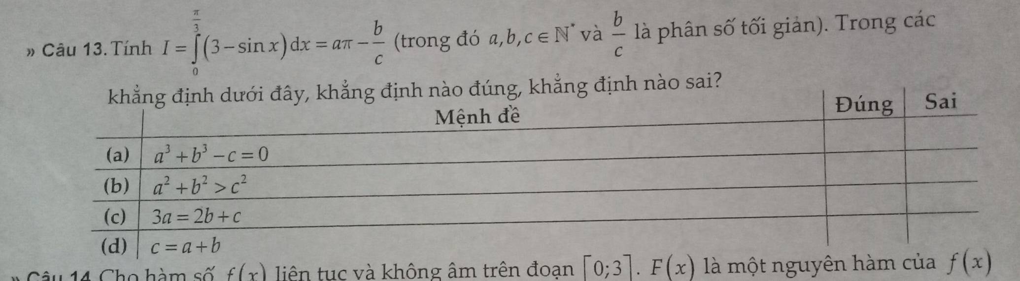 π
# Câu 13. Tính I=∈tlimits _0^(3(3-sin x)dx=aπ -frac b)c (trong đó a,b, c∈ N l và  b/c  là phân số tối giản). Trong các
y, khẳng định nào đúng, khẳng định nào sai?
C â u 14 Cho hàm số f(x) liên tục và không âm trên đoạn [0;3].F(x) là một nguyên h