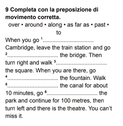 Completa con la preposizione di 
movimento corretta. 
over • around • along • as far as • past • 
to 
When you go 1_ 
Cambridge, leave the train station and go 
2 
_the bridge. Then 
turn right and walk ³_ 
the square. When you are there, go 
4 
_the fountain. Walk 
5 
_the canal for about
10 minutes, go^6 _ the 
park and continue for 100 metres, then 
turn left and there is the theatre. You can't 
miss it.