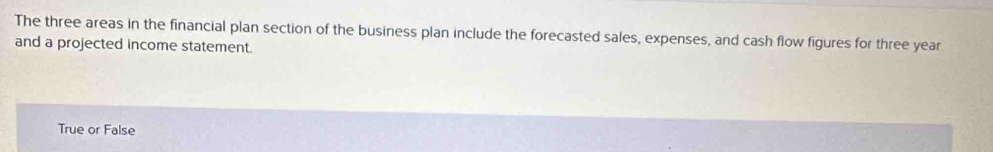 The three areas in the financial plan section of the business plan include the forecasted sales, expenses, and cash flow figures for three year
and a projected income statement.
True or False