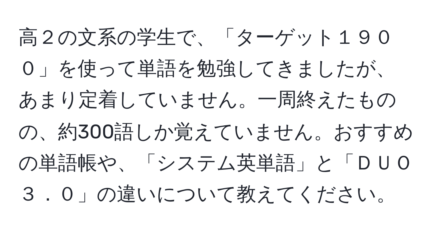 高２の文系の学生で、「ターゲット１９００」を使って単語を勉強してきましたが、あまり定着していません。一周終えたものの、約300語しか覚えていません。おすすめの単語帳や、「システム英単語」と「ＤＵＯ３．０」の違いについて教えてください。