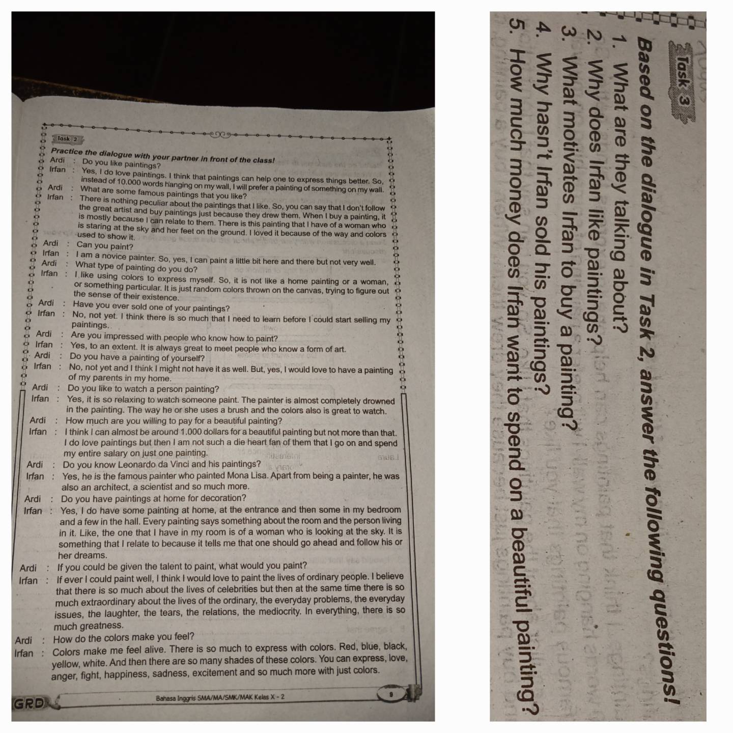 a in
Task 2
Practice the dialogue with your partner in front of the class!
Ardi: Do you like paintings?
Irfan : Yes, I do love paintings. I think that paintings can help one to express things better. So,
instead of 10.000 words hanging on my wall, I will prefer a painting of something on my wall.
Ardi : What are some famous paintings that you like?
Irfan : There is nothing peculiar about the paintings that I like. So, you can say that I don't follow
the great artist and buy paintings just because they drew them. When I buy a painting, it
is mostly because I can relate to them. There is this painting that I have of a woman who
is staring at the sky and her feet on the ground. I loved it because of the way and colors
used to show it.
Ardi : Can you paint?
Irfan : I am a novice painter. So, yes, I can paint a little bit here and there but not very well
Ardi : What type of painting do you do?
Irfan : I like using colors to express myself. So, it is not like a home painting or a woman,
or something particular. It is just random colors thrown on the canvas, trying to figure out
a  the sense of their existence.
Ardi : Have you ever sold one of your paintings?
Irfan : No, not yet. I think there is so much that I need to learn before I could start selling my
paintings.
Ardi : Are you impressed with people who know how to paint?
Irfan : Yes, to an extent. It is always great to meet people who know a form of art.
Ardi : Do you have a painting of yourself?
Irfan : No, not yet and I think I might not have it as well. But, yes, I would love to have a painting
o of my parents in my home.
Ardi Do you like to watch a person painting?
Irfan Yes, it is so relaxing to watch someone paint. The painter is almost completely drowned
in the painting. The way he or she uses a brush and the colors also is great to watch.
 
Ardi : How much are you willing to pay for a beautiful painting?
Irfan : I think I can almost be around 1.000 dollars for a beautiful painting but not more than that.
I do love paintings but then I am not such a die heart fan of them that I go on and spend
SD
my entire salary on just one painting. Gie
Ardi : Do you know Leonardo da Vinci and his paintings?
Irfan : Yes, he is the famous painter who painted Mona Lisa. Apart from being a painter, he was
also an architect, a scientist and so much more.
Ardi : Do you have paintings at home for decoration?
Irfan Yes, I do have some painting at home, at the entrance and then some in my bedroom
and a few in the hall. Every painting says something about the room and the person living
in it. Like, the one that I have in my room is of a woman who is looking at the sky. It is
something that I relate to because it tells me that one should go ahead and follow his or
her dreams.
Ardi : If you could be given the talent to paint, what would you paint?
Irfan : If ever I could paint well, I think I would love to paint the lives of ordinary people. I believe
that there is so much about the lives of celebrities but then at the same time there is so
much extraordinary about the lives of the ordinary, the everyday problems, the everyday
issues, the laughter, the tears, the relations, the mediocrity. In everything, there is so
much greatness.
Ardi How do the colors make you feel?
Irfan : Colors make me feel alive. There is so much to express with colors. Red, blue, black,
yellow, white. And then there are so many shades of these colors. You can express, love,
anger, fight, happiness, sadness, excitement and so much more with just colors.
GRD Bahasa Inggris SMA/MA/SMK/MAK Kelas X - 2
