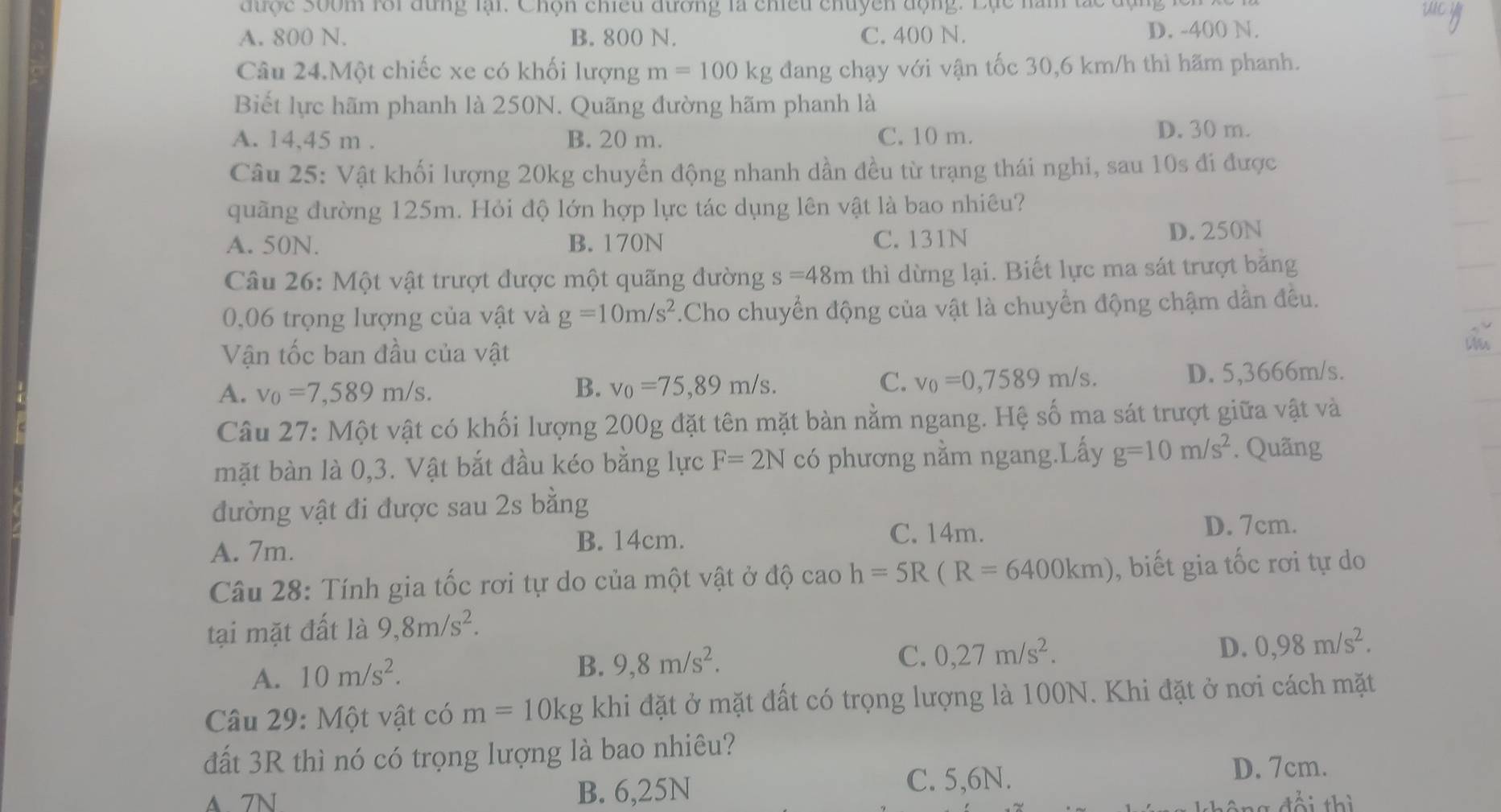 được Soom rới đùng lại. Chọn chiều đường là chiều chuyền động. Lục năm tắc độ
A. 800 N. B. 800 N. C. 400 N. D. -400 N.
Câu 24.Một chiếc xe có khối lượng m=100kg đang chạy với vận tốc 30,6 km/h thì hãm phanh.
Biết lực hãm phanh là 250N. Quãng đường hãm phanh là
A. 14,45 m . B. 20 m. C. 10 m. D. 30 m.
Câu 25: Vật khối lượng 20kg chuyển động nhanh dần đều từ trạng thái nghi, sau 10s đi được
quầng đường 125m. Hỏi độ lớn hợp lực tác dụng lên vật là bao nhiêu?
A. 50N. B. 170N C. 131N D. 250N
Câu 26: Một vật trượt được một quãng đường s=48m thì dừng lại. Biết lực ma sát trượt bằng
0,06 trọng lượng của vật và g=10m/s^2.Cho chuyển động của vật là chuyển động chậm dẫn đều.
Vận tốc ban đầu của vật
Mis
A. v_0=7,589m/s. D. 5,3666m/s.
B. v_0=75,89m/s. C. v_0=0,7589m/s.
Câu 27: Một vật có khối lượng 200g đặt tên mặt bàn nằm ngang. Hệ số ma sát trượt giữa vật và
mặt bàn là 0,3. Vật bắt đầu kéo bằng lực F=2N có phương nằm ngang.Lấy g=10m/s^2 *. Quãng
đường vật đi được sau 2s bằng
A. 7m. B. 14cm.
C. 14m. D. 7cm.
Câu 28: Tính gia tốc rơi tự do của một vật ở độ caoh=5R(R=6400km) , biết gia tốc rơi tự do
tại mặt đất là 9,8m/s^2.
A. 10m/s^2. B. 9,8m/s^2.
C. 0,27m/s^2.
D. 0,98m/s^2.
Câu 29: Một vật có m=10kg khi đặt ở mặt đất có trọng lượng là 100N. Khi đặt ở nơi cách mặt
đất 3R thì nó có trọng lượng là bao nhiêu?
A 7N B. 6,25N C. 5,6N. D. 7cm.
đổi thì