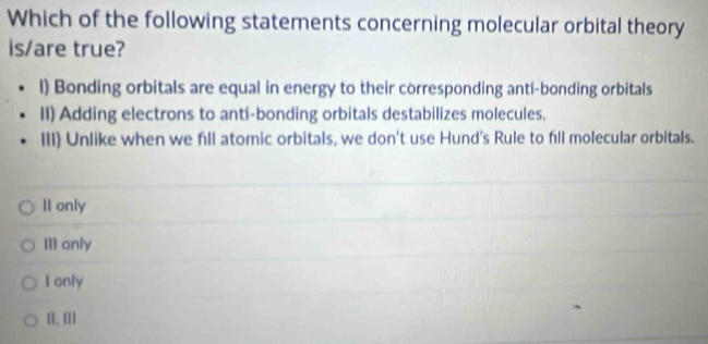 Which of the following statements concerning molecular orbital theory
is/are true?
l) Bonding orbitals are equal in energy to their corresponding anti-bonding orbitals
II) Adding electrons to anti-bonding orbitals destabilizes molecules.
III) Unlike when we fill atomic orbitals, we don't use Hund's Rule to fill molecular orbitals.
II only
III only
I only
II. III