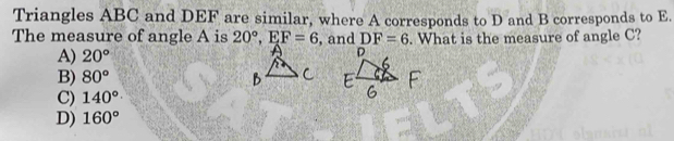 Triangles ABC and DEF are similar, where A corresponds to D and B corresponds to E.
The measure of angle A is 20°, EF=6 , and DF=6. What is the measure of angle C?
A) 20°
B) 80°
C) 140°
D) 160°