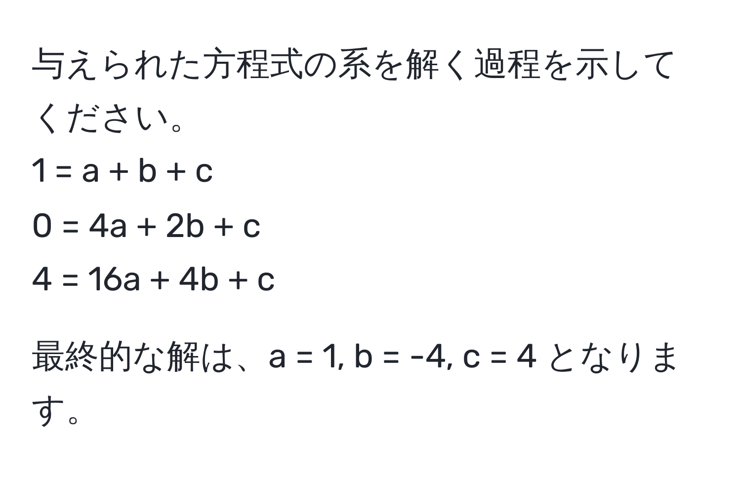 与えられた方程式の系を解く過程を示してください。
1 = a + b + c  
0 = 4a + 2b + c  
4 = 16a + 4b + c  

最終的な解は、a = 1, b = -4, c = 4 となります。