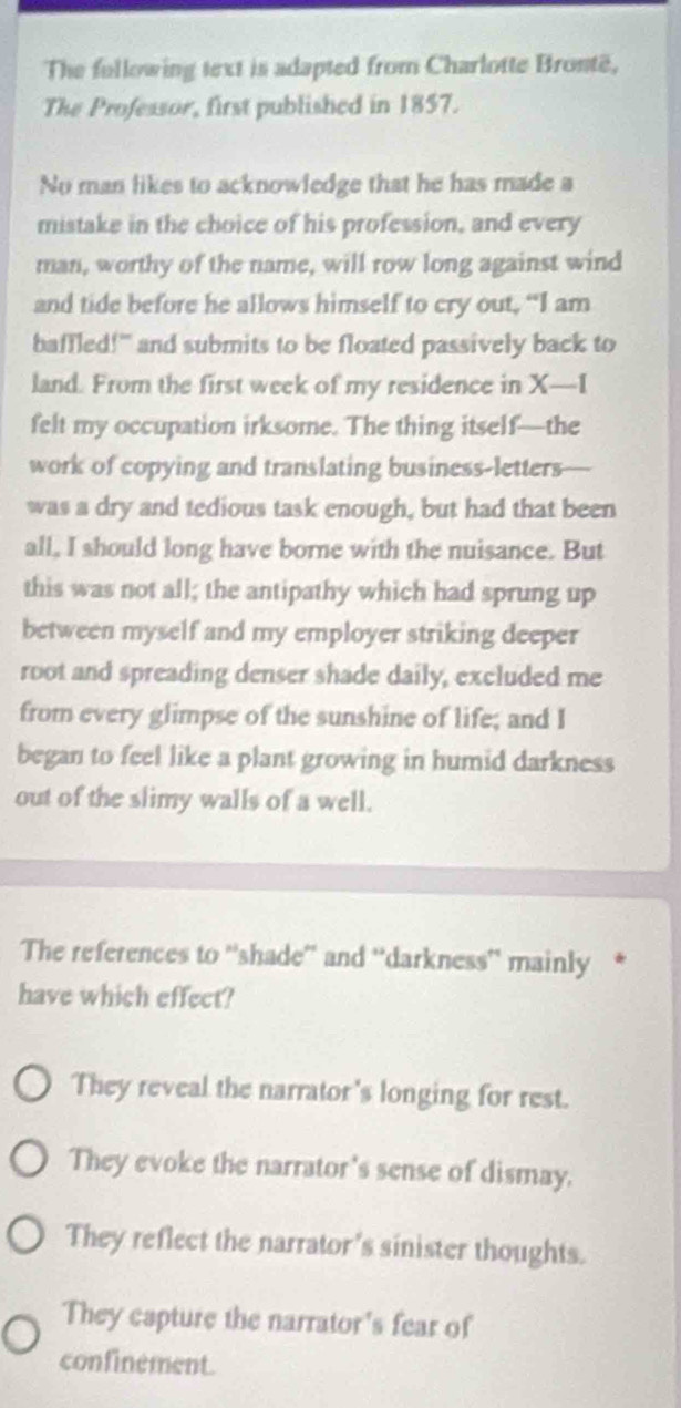 The fullowing text is adapted from Charlotte Brontë,
The Professor, first published in 1857.
No man likes to acknowledge that he has made a
mistake in the choice of his profession, and every
man, worthy of the name, will row long against wind
and tide before he allows himself to cry out, “I am
baffled!" and submits to be floated passively back to
land. From the first week of my residence in X —I
felt my occupation irksome. The thing itself—the
work of copying and translating business-letters
was a dry and tedious task enough, but had that been
all, I should long have borne with the nuisance. But
this was not all; the antipathy which had sprung up
between myself and my employer striking deeper
root and spreading denser shade daily, excluded me
from every glimpse of the sunshine of life; and I
began to feel like a plant growing in humid darkness
out of the slimy walls of a well.
The references to ''shade” and 'darkness'' mainly
have which effect?
They reveal the narrator's longing for rest.
They evoke the narrator's sense of dismay.
They reflect the narrator's sinister thoughts.
They capture the narrator's fear of
confinement.