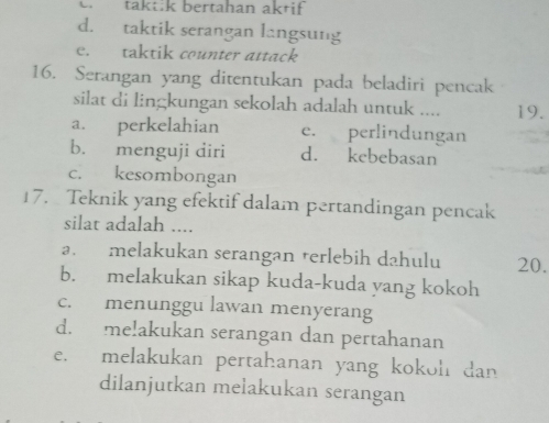 C.taktik bertahan aktif
d. taktik serangan langsung
e. taktik counter attack
16. Serangan yang ditentukan pada beladiri pencak
silat di lingkungan sekolah adalah untuk .... 19.
a. perkelahian e. perlindungan
b. menguji diri d. kebebasan
c. kesombongan
17. Teknik yang efektif dalam pertandingan pencak
silat adalah ....
a. melakukan serangan rerlebih dahulu 20.
b. melakukan sikap kuda-kuda yang kokoh
c. menunggu lawan menyerang
d. me!akukan serangan dan pertahanan
e. melakukan pertahanan yang kokoh dan
dilanjutkan melakukan serangan