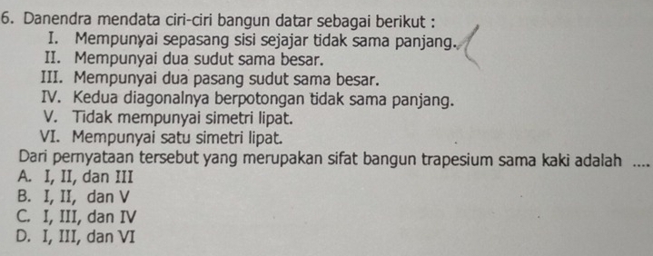 Danendra mendata ciri-ciri bangun datar sebagai berikut :
I. Mempunyai sepasang sisi sejajar tidak sama panjang.
II. Mempunyai dua sudut sama besar.
III. Mempunyai dua pasang sudut sama besar.
IV. Kedua diagonalnya berpotongan tidak sama panjang.
V. Tidak mempunyai simetri lipat.
VI. Mempunyai satu simetri lipat.
Dari pernyataan tersebut yang merupakan sifat bangun trapesium sama kaki adalah ....
A. I, II, dan III
B. I, II, dan V
C. I, III, dan IV
D. I, III, dan VI