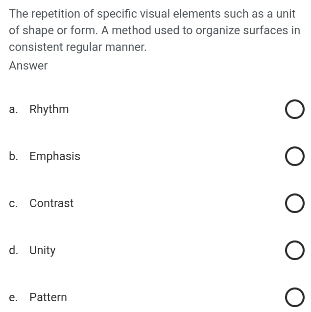 The repetition of specific visual elements such as a unit
of shape or form. A method used to organize surfaces in
consistent regular manner.
Answer
a. Rhythm
b. Emphasis
c. Contrast
d. Unity
e. Pattern