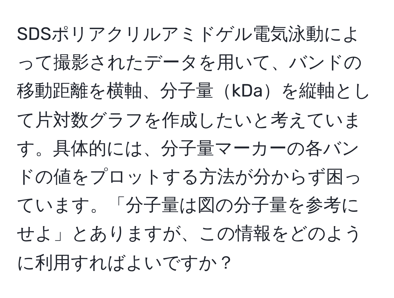 SDSポリアクリルアミドゲル電気泳動によって撮影されたデータを用いて、バンドの移動距離を横軸、分子量kDaを縦軸として片対数グラフを作成したいと考えています。具体的には、分子量マーカーの各バンドの値をプロットする方法が分からず困っています。「分子量は図の分子量を参考にせよ」とありますが、この情報をどのように利用すればよいですか？