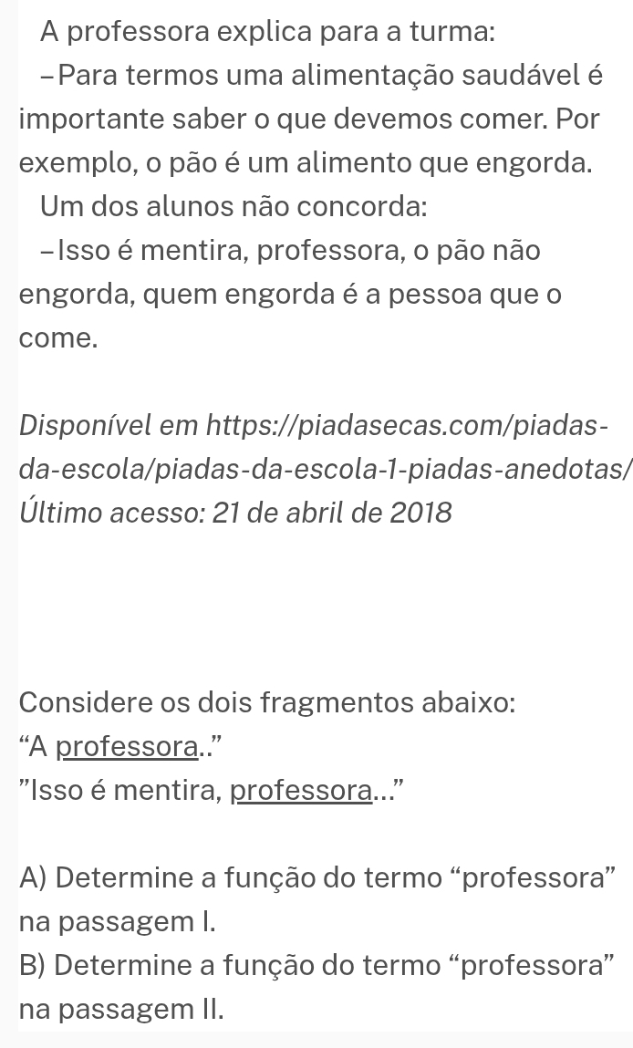 A professora explica para a turma: 
-Para termos uma alimentação saudável é 
importante saber o que devemos comer. Por 
exemplo, o pão é um alimento que engorda. 
Um dos alunos não concorda: 
-Isso é mentira, professora, o pão não 
engorda, quem engorda é a pessoa que o 
come. 
Disponível em https://piadasecas.com/piadas- 
da-escola/piadas-da-escola-1-piadas-anedotas/ 
Último acesso: 21 de abril de 2018 
Considere os dois fragmentos abaixo: 
“A professora.” 
"Isso é mentira, professora..." 
A) Determine a função do termo “professora” 
na passagem I. 
B) Determine a função do termo “professora” 
na passagem II.