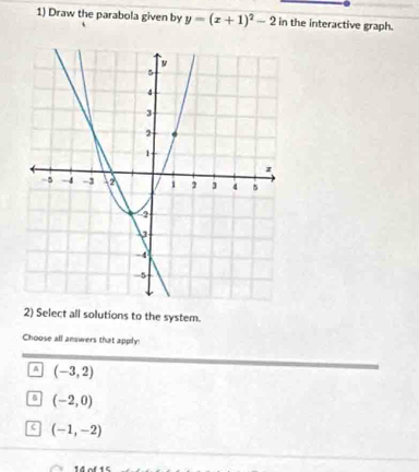 Draw the parabola given by y=(x+1)^2-2 in the interactive graph.
2) Select all solutions to the system.
Choose all answers that apply!
A (-3,2)
(-2,0)
c (-1,-2)
14