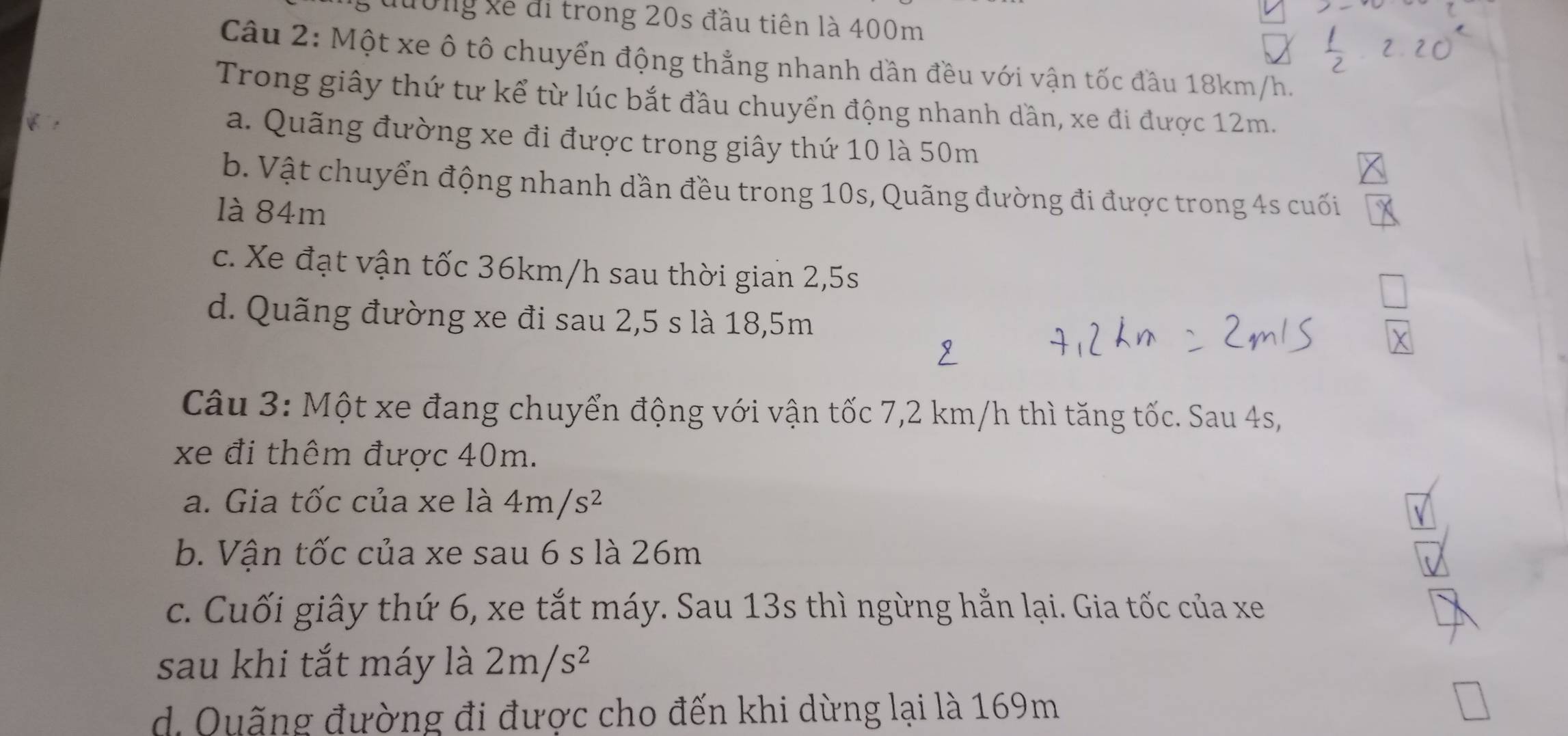 Lđường xề đi trong 20s đầu tiên là 400m
Câu 2: Một xe ô tô chuyển động thẳng nhanh dần đều với vận tốc đầu 18km/h.
Trong giây thứ tư kể từ lúc bắt đầu chuyển động nhanh dần, xe đi được 12m.
a. Quãng đường xe đi được trong giây thứ 10 là 50m
b. Vật chuyển động nhanh dần đều trong 10s, Quãng đường đi được trong 4s cuối
là 84m
c. Xe đạt vận tốc 36km/h sau thời gian 2,5s
d. Quãng đường xe đi sau 2,5 s là 18, 5m
Câu 3: Một xe đang chuyển động với vận tốc 7,2 km/h thì tăng tốc. Sau 4s,
xe đi thêm được 40m.
a. Gia tốc của xe là 4m/s^2
b. Vận tốc của xe sau 6 s là 26m
c. Cuối giây thứ 6, xe tắt máy. Sau 13s thì ngừng hẳn lại. Gia tốc của xe
sau khi tắt máy là 2m/s^2
d. Quặng đường đi được cho đến khi dừng lại là 169m