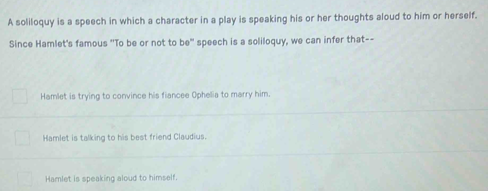 A soliloquy is a speech in which a character in a play is speaking his or her thoughts aloud to him or herself.
Since Hamlet's famous "To be or not to be" speech is a soliloquy, we can infer that--
Hamlet is trying to convince his fiancee Ophelia to marry him.
Hamlet is talking to his best friend Claudius.
Hamlet is speaking aloud to himself.