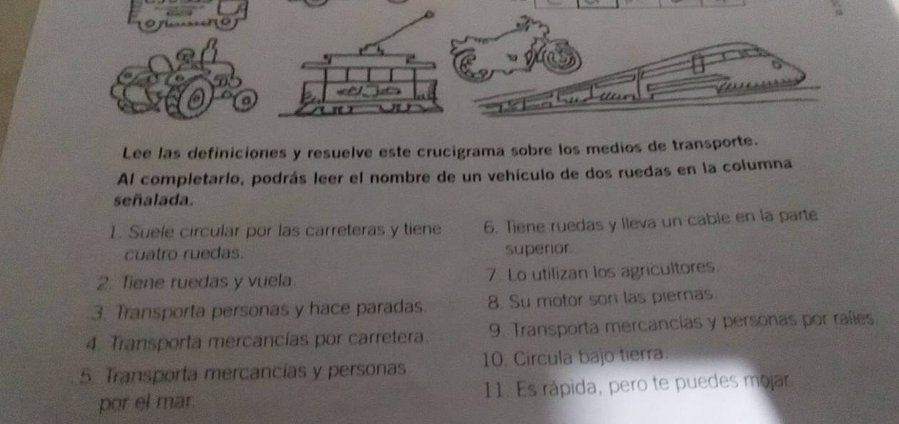 Lee las definiciones y resuelve este crucigrama sobre los medios de transporte. 
Al completario, podrás leer el nombre de un vehículo de dos ruedas en la columna 
señalada. 
1. Suele circular por las carreteras y tiene 6. Tiene ruedas y lleva un cable en la parte 
cuatro ruedas. superior. 
2. Tiene ruedas y vuela. 7. Lo utilizan los agricultores. 
3. Transporta personas y hace paradas. 8. Su motor son las piernas. 
4. Transporta mercancías por carretera. 9. Transporta mercancías y personas por raíles, 
5. Transporta mercancías y personas 10. Circula bajo tierra. 
por el mar 11. Es rápida, pero te puedes mojar.