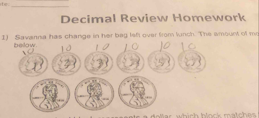 Decimal Review Homework 
1) Savanna has change in her bag left over from lunch. The amount of mo 
s a dollar, which block matches .