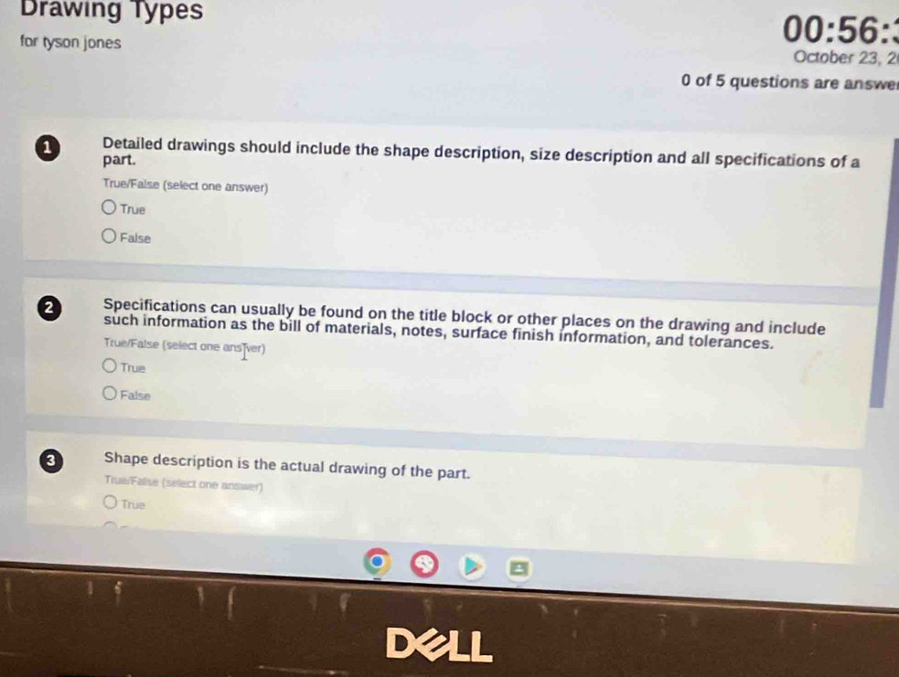 Drawing Types 00:56:
for tyson jones October 23, 2
0 of 5 questions are answe
a Detailed drawings should include the shape description, size description and all specifications of a
part.
True/False (select one answer)
True
False
2 Specifications can usually be found on the title block or other places on the drawing and include
such information as the bill of materials, notes, surface finish information, and tolerances.
True/False (select one ans ver)
True
False
3 Shape description is the actual drawing of the part.
True/False (select one answer)
True