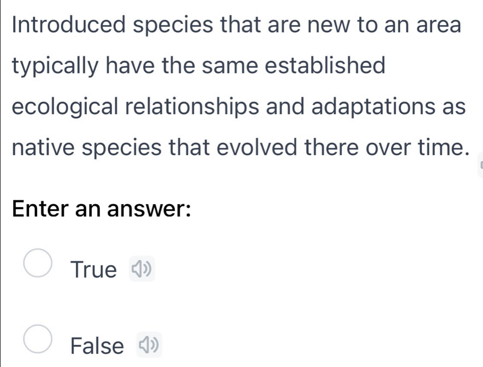 Introduced species that are new to an area
typically have the same established
ecological relationships and adaptations as
native species that evolved there over time.
Enter an answer:
True
False