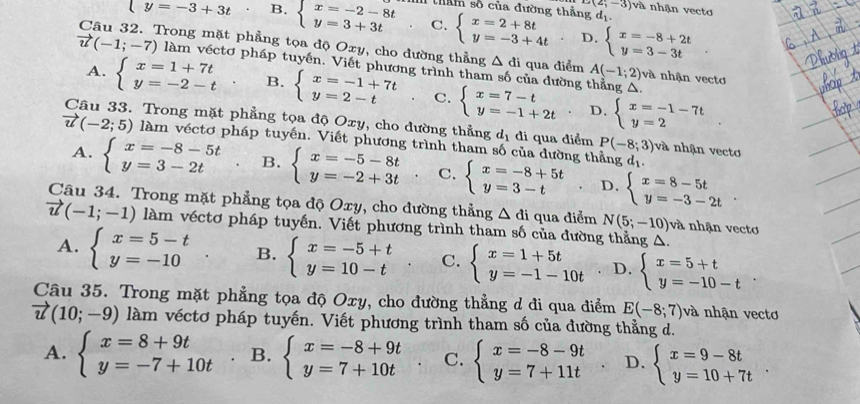 D(2,-3) và nhận vecto
thầm số của đường thẳng d_1
(y=-3+3t B. beginarrayl x=-2-8t y=3+3tendarray. C. beginarrayl x=2+8t y=-3+4tendarray. D. beginarrayl x=-8+2t y=3-3tendarray.
Câu 32. Trong mặt phẳng tọa độ Oxy, cho đường thẳng △ di qua điểm A(-1;2) và nhận vectơ
vector u(-1;-7) làm véctơ pháp tuyến. Viết phương trình tham số của đường thẳng Δ.
A. beginarrayl x=1+7t y=-2-tendarray. B. beginarrayl x=-1+7t y=2-tendarray. C. beginarrayl x=7-t y=-1+2tendarray. beginarrayl x=-1-7t y=2endarray.
D.
Câu 33. Trong mặt phẳng tọa độ Oxy, cho đường thẳng dị đi qua điểm P(-8;3) và nhận vecto
vector u(-2;5) làm véctơ pháp tuyến. Viết phương trình tham số của đường thẳng d_1
A. beginarrayl x=-8-5t y=3-2tendarray. B. beginarrayl x=-5-8t y=-2+3tendarray. C. beginarrayl x=-8+5t y=3-tendarray. D. beginarrayl x=8-5t y=-3-2tendarray.
Câu 34. Trong mặt phẳng tọa độ Oxy, cho đường thẳng △ di qua điểm N(5;-10)va nhận vecto
vector u(-1;-1) làm véctơ pháp tuyến. Viết phương trình tham số của đường thẳng A.
A. beginarrayl x=5-t y=-10endarray. B. beginarrayl x=-5+t y=10-tendarray. C. beginarrayl x=1+5t y=-1-10tendarray. D. beginarrayl x=5+t y=-10-tendarray.
Câu 35. Trong mặt phẳng tọa độ Oxy, cho đường thẳng d đi qua điểm E(-8;7) và nhận vecto
vector u(10;-9) làm véctơ pháp tuyến. Viết phương trình tham số của đường thẳng d.
A. beginarrayl x=8+9t y=-7+10tendarray. B. beginarrayl x=-8+9t y=7+10tendarray. C. beginarrayl x=-8-9t y=7+11tendarray. D. beginarrayl x=9-8t y=10+7tendarray. .