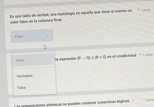 En una tabla de verdad, una tautología es aquella que tiene al menos un * 1 punto
valor falso en la columna final.
Elegir
Elegir la expresión (Pto Q)wedge (Rvee S) es el condicional * 1 punto
Verdadera
Falsa
L as proposiciones atómicas no pueden contener conectivas lógicas. * 1 punto