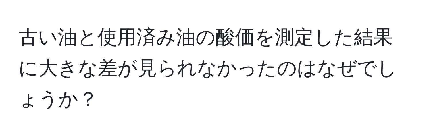 古い油と使用済み油の酸価を測定した結果に大きな差が見られなかったのはなぜでしょうか？