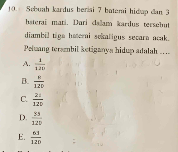 Sebuah kardus berisi 7 baterai hidup dan 3
baterai mati. Dari dalam kardus tersebut
diambil tiga baterai sekaligus secara acak.
Peluang terambil ketiganya hidup adalah …
A.  1/120 
B.  8/120 
C.  21/120 
D.  35/120 
E.  63/120 