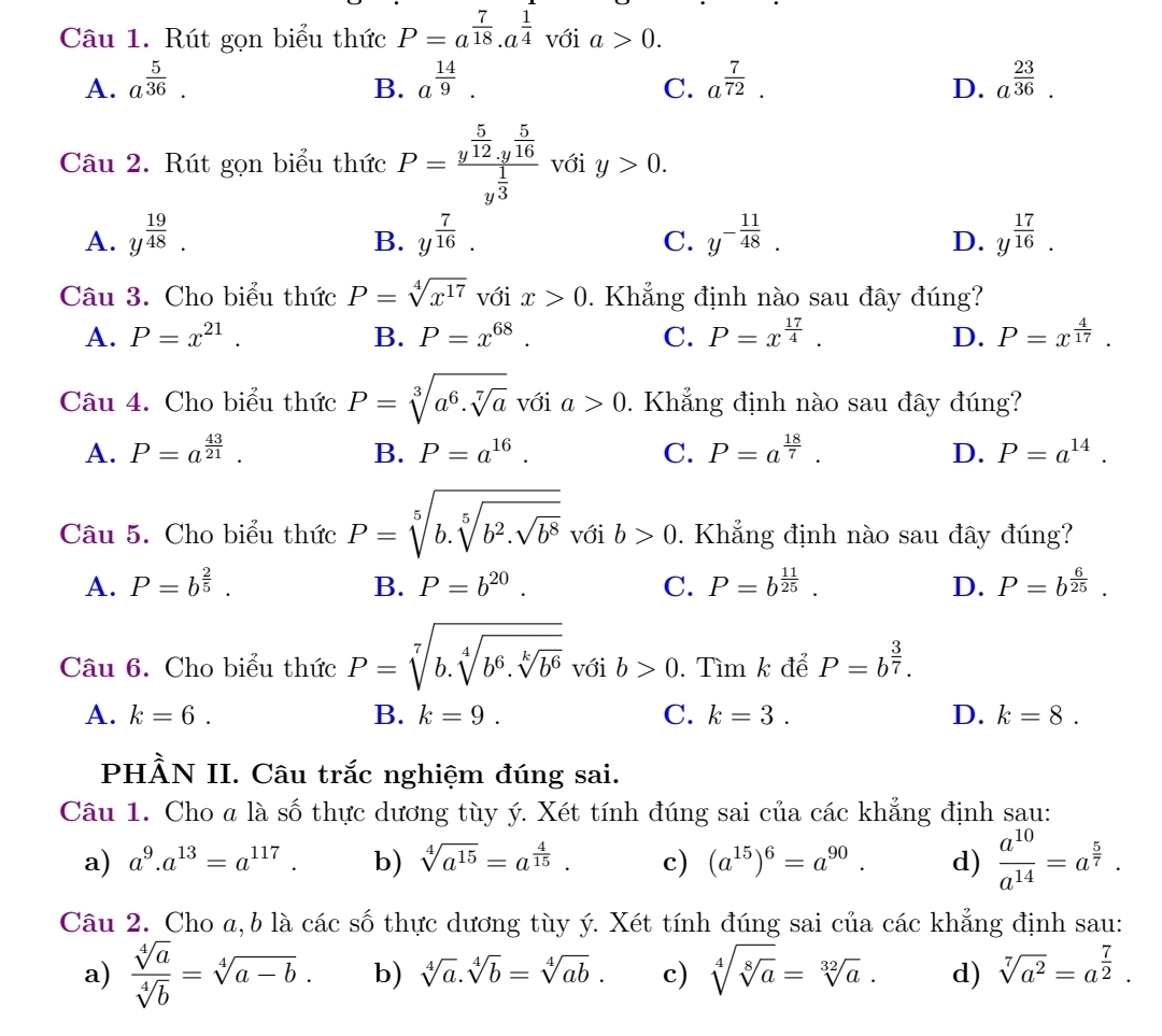 Rút gọn biểu thức P=a^(frac 7)18.a^(frac 1)4 với a>0.
A. a^(frac 5)36. a^(frac 14)9. a^(frac 7)72. a^(frac 23)36.
B.
C.
D.
Câu 2. Rút gọn biểu thức P=frac y^(frac 5)12.y^(frac 5)16y^(frac 1)3 với y>0.
A. y^(frac 19)48. y^(frac 7)16. y^(-frac 11)48. y^(frac 17)16.
B.
C.
D.
Câu 3. Cho biểu thức P=sqrt[4](x^(17)) với x>0. Khẳng định nào sau đây đúng?
A. P=x^(21). B. P=x^(68). C. P=x^(frac 17)4. D. P=x^(frac 4)17.
Câu 4. Cho biểu thức P=sqrt[3](a^6.sqrt [7]a) với a>0. Khẳng định nào sau đây đúng?
A. P=a^(frac 43)21. B. P=a^(16). C. P=a^(frac 18)7. D. P=a^(14).
Câu 5. Cho biểu thức P=sqrt[5](b.sqrt [5]b^2.sqrt b^8) với b>0. Khẳng định nào sau đây đúng?
A. P=b^(frac 2)5. B. P=b^(20). C. P=b^(frac 11)25. D. P=b^(frac 6)25.
Câu 6. Cho biểu thức P=sqrt[7](b.sqrt [4]b^6.sqrt [k]b^6) với b>0. Tìm k để P=b^(frac 3)7.
A. k=6. B. k=9. C. k=3. D. k=8.
PHÀN II. Câu trắc nghiệm đúng sai.
Câu 1. Cho a là số thực dương tùy ý. Xét tính đúng sai của các khẳng định sau:
a) a^9.a^(13)=a^(117). b) sqrt[4](a^(15))=a^(frac 4)15. c) (a^(15))^6=a^(90). d)  a^(10)/a^(14) =a^(frac 5)7.
Câu 2. Cho a, b là các số thực dương tùy ý. Xét tính đúng sai của các khẳng định sau:
a)  sqrt[4](a)/sqrt[4](b) =sqrt[4](a-b). b) sqrt[4](a).sqrt[4](b)=sqrt[4](ab). c) sqrt[4](sqrt [8]a)=sqrt[32](a). d) sqrt[7](a^2)=a^(frac 7)2.