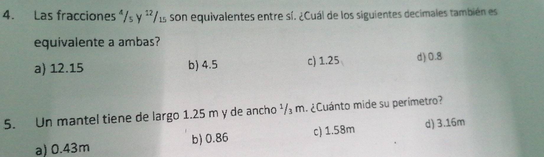 Las fracciones^4/_5y^(12)/_15 son equivalentes entre sí. ¿Cuál de los siguientes decimales también es
equivalente a ambas?
a) 12.15 b) 4.5 c) 1.25
d) 0.8
5. Un mantel tiene de largo 1.25 m y de ancho ¹/₃ m. ¿Cuánto mide su perímetro?
b) 0.86 c) 1.58m
d) 3.16m
a) 0.43m