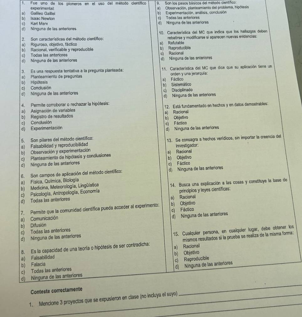 Fue uno de los pioneros en el uso del método científico 9. Son los pasos básicos del método científico:
experimental: a) Observación, planteamiento del problema, hipótesis
a) Galileo Galilei b) Experimentación, análisis, conclusión
b) Isaac Newton c) Todas las anteriores
c) Karl Marx d) Ninguna de las anteriores
d) Ninguna de las anteriores
10. Característica del MC que indica que los hallazgos deben
2. Son características del método científico: rebatirse y modificarse si aparecen nuevas evidencias:
a) Riguroso, objetivo, fáctico a) Refutable
b) Racional, verificable y reproducible b) Reproducible
c) Todas las anteriores c) Racional
d) Ninguna de las anteriores d) Ninguna de las anteriores
3. Es una respuesta tentativa a la pregunta planteada: 11. Característica del MC que dice que su aplicación tiene un
a) Planteamiento de preguntas orden y una jerarquía:
b) Hipótesis a) Fáctico
c) Conclusión b) Sistemático
d) Ninguna de las anteriores c) Disciplinado
d) Ninguna de las anteriores
4. Permite corroborar o rechazar la hipótesis:
a) Asignación de variables 12. Está fundamentado en hechos y en datos demostrables:
b) Registro de resultados a) Racional
c) Conclusión b) Objetivo
d) Experimentación c) Fáctico
d) Ninguna de las anteriores
5. Son pilares del método científico:
a) Falsabilidad y reproducibilidad 13. Se consagra a hechos verídicos, sin importar la creencia del
b) Observación y experimentación investigador:
c) Planteamiento de hipótesis y conclusiones a) Racional
d) Ninguna de las anteriores b) Objetivo
c) Fáctico
6. Son campos de aplicación del método científico: d) Ninguna de las anteriores
a) Física, Química, Biología
b) Medicina, Meteorología, Lingüística
c) Psicología, Antropología, Economía 14. Busca una explicación a las cosas y constituye la base de
d) Todas las anteriores principios y leyes científicas:
a) Racional
7. Permite que la comunidad científica pueda acceder al experimento: b) Objetivo
a) Comunicación c) Fáctico
b) Difusión d) Ninguna de las anteriores
15. Cualquier persona, en cualquier lugar, debe obtener los
c) Todas las anteriores
d) Ninguna de las anteriores
8. Es la capacidad de una teoría o hipótesis de ser contradicha: mismos resultados si la prueba se realiza de la misma forma:
a) Falsabilidad a) Racional
b) Falacia b) Objetivo
c) Todas las anteriores c) Reproducible
d) Ninguna de las anteriores d) Ninguna de las anteriores
Conteste correctamente
_
_
1. Mencione 3 proyectos que se expusieron en clase (no incluya el suyo)