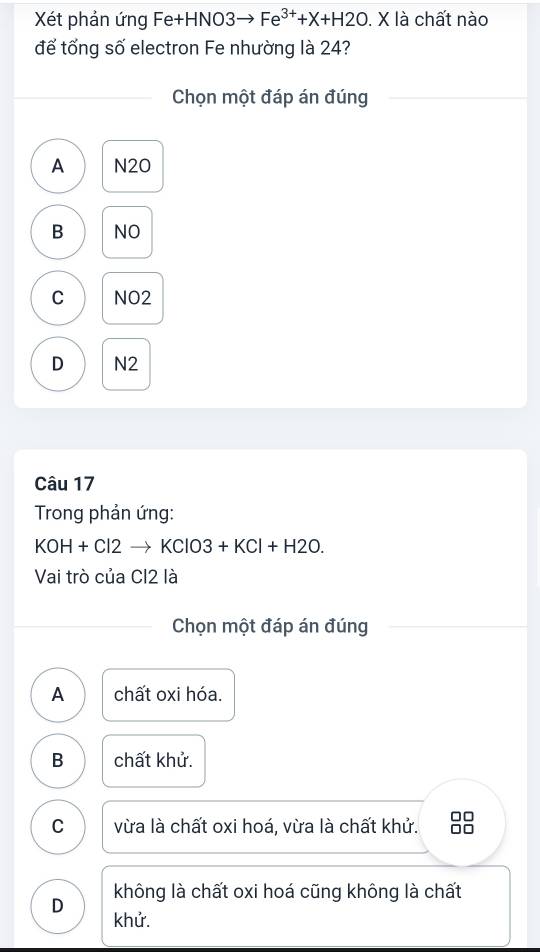 Xét phản ứng Fe+HNO3 Fe^(3+)+X+H2O. X là chất nào
đế tổng số electron Fe nhường là 24?
Chọn một đáp án đúng
A N20
B NO
C NO2
D N2
Câu 17
Trong phản ứng:
KOH+Cl2 → KClO3 +KCl+H2O. 
Vai trò của CI2 là
Chọn một đáp án đúng
A chất oxi hóa.
B chất khử.
□□
C vừa là chất oxi hoá, vừa là chất khử. □□
D không là chất oxi hoá cũng không là chất
khử.