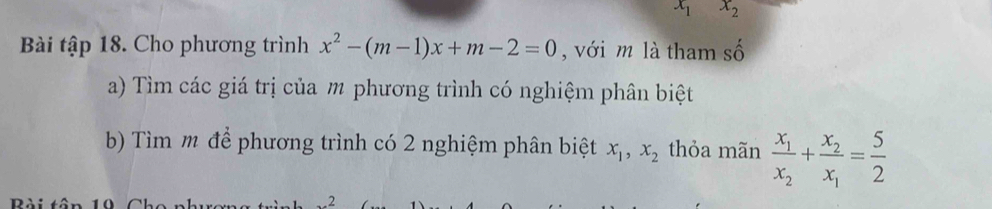 x_1 x_2
Bài tập 18. Cho phương trình x^2-(m-1)x+m-2=0 , với m là tham số 
a) Tìm các giá trị của m phương trình có nghiệm phân biệt 
b) Tìm m để phương trình có 2 nghiệm phân biệt x_1, x_2 thỏa mãn frac x_1x_2+frac x_2x_1= 5/2 