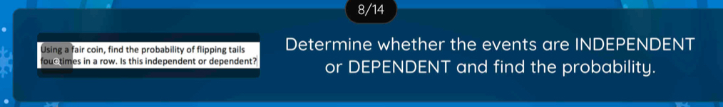 8/14 
Using a fair coin, find the probability of flipping tails Determine whether the events are INDEPENDENT 
fouctimes in a row. Is this independent or dependent? or DEPENDENT and find the probability.