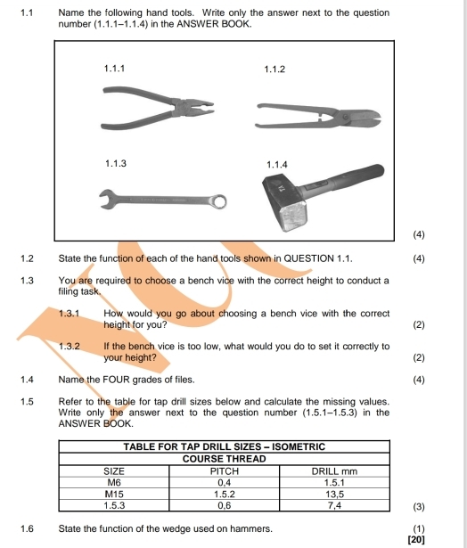 1.1 Name the following hand tools. Write only the answer next to the question 
number (1,1,1-1,1,4) in the ANSWER BOOK. 
(4) 
1.2 State the function of each of the hand tools shown in QUESTION 1.1. (4) 
1.3 You are required to choose a bench vice with the correct height to conduct a 
filing task. 
1.3.1 How would you go about choosing a bench vice with the correct 
height for you? (2) 
1.3.2 If the bench vice is too low, what would you do to set it correctly to (2) 
your height? 
1.4 Name the FOUR grades of files. (4) 
1.5 Refer to the table for tap drill sizes below and calculate the missing values. 
Write only the answer next to the question number (1.5.1-1.5.3) in the 
ANSWER BOOK. 
3) 
1.6 State the function of the wedge used on hammers. (1) 
[20]