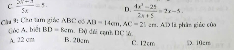 C.  (5x+5)/5x =5.
D.  (4x^2-25)/2x+5 =2x-5. 
Câu 9: Cho tam giác ABC có AB=14cm, AC=21cm. AD là phân giác của
Góc A, biết BD=8cm. Độ dài cạnh DC là:
A. 22 cm B. 20cm C. 12cm D. 10cm