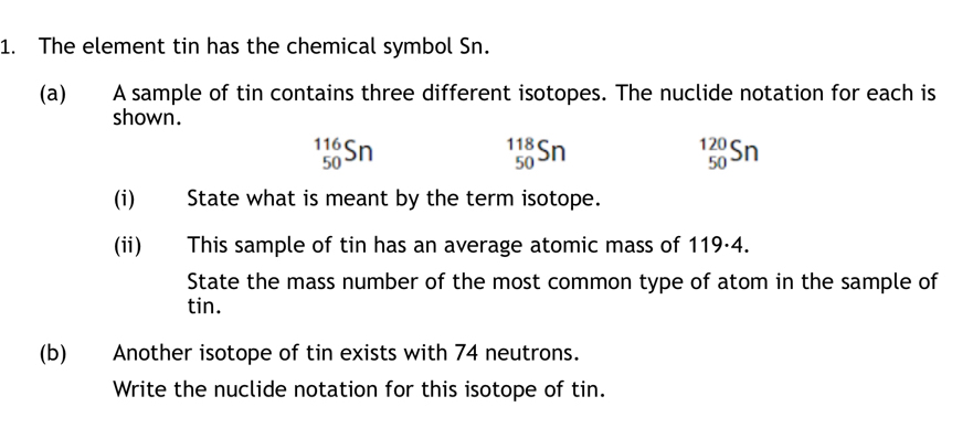 The element tin has the chemical symbol Sn. 
(a) A sample of tin contains three different isotopes. The nuclide notation for each is 
shown.
_(50)^(116)Sn
_(50)^(118)Sn
_(50)^(120)Sn
(i) State what is meant by the term isotope. 
(ii) This sample of tin has an average atomic mass of 119·4. 
State the mass number of the most common type of atom in the sample of 
tin. 
(b) Another isotope of tin exists with 74 neutrons. 
Write the nuclide notation for this isotope of tin.